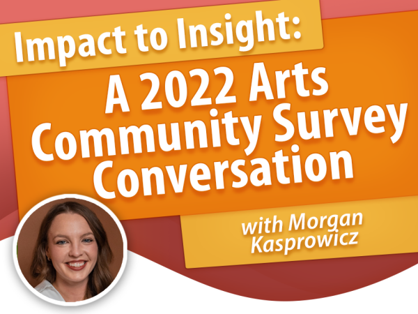 Impact to Insight: A 2022 Arts Community Survey Conversation with Morgan Kasprowicz
