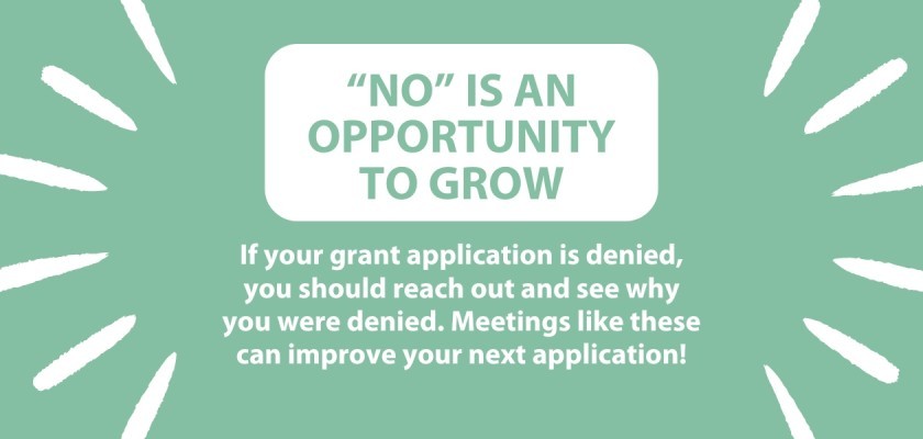 "No" is an opportunity to grow. If your grant application is denied, you should reach out and see why you were denied. Meetings like these can improve your next application!